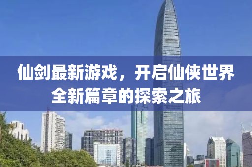 仙剑最新游戏，开启仙侠世界全新篇章的探索之旅