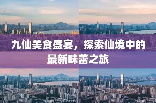九仙美食盛宴，探索仙境中的最新味蕾之旅