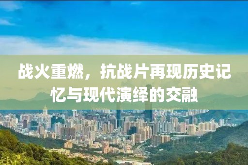 战火重燃，抗战片再现历史记忆与现代演绎的交融
