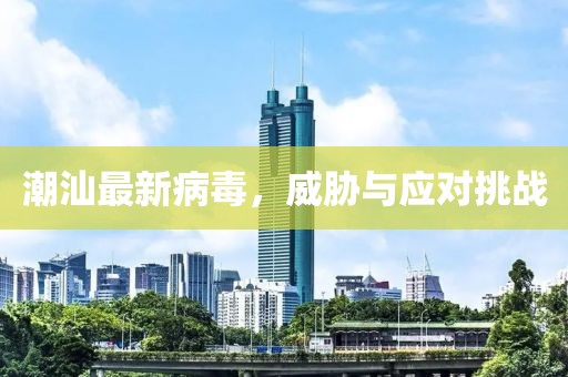 潮汕最新病毒，威胁与应对挑战