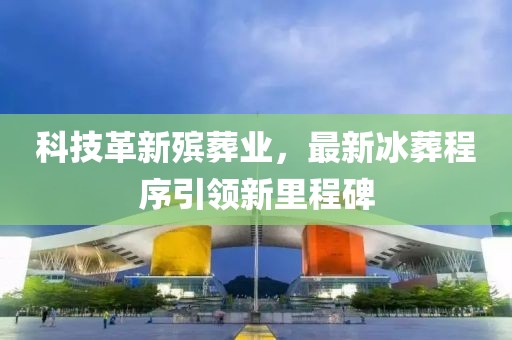 科技革新殡葬业，最新冰葬程序引领新里程碑