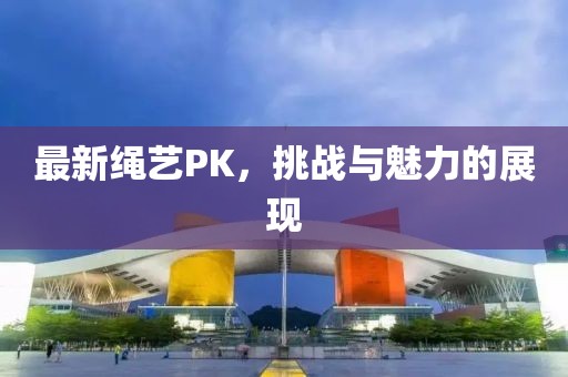 最新绳艺PK，挑战与魅力的展现