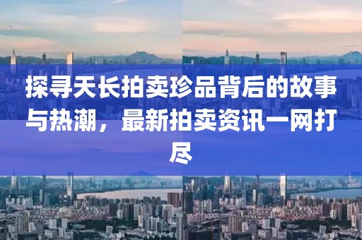 探寻天长拍卖珍品背后的故事与热潮，最新拍卖资讯一网打尽