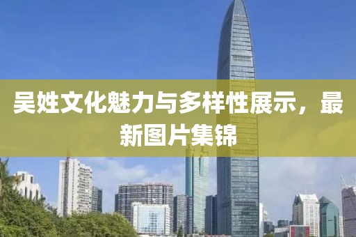 吴姓文化魅力与多样性展示，最新图片集锦