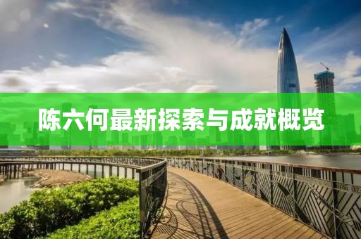 陈六何最新探索与成就概览