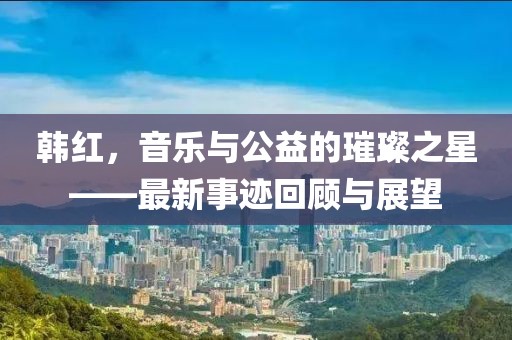 韩红，音乐与公益的璀璨之星——最新事迹回顾与展望