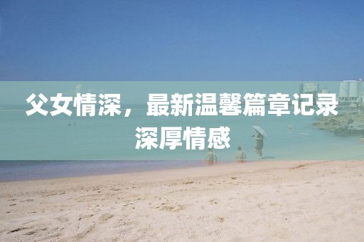 父女情深，最新温馨篇章记录深厚情感