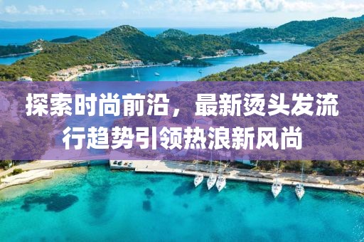 探索时尚前沿，最新烫头发流行趋势引领热浪新风尚