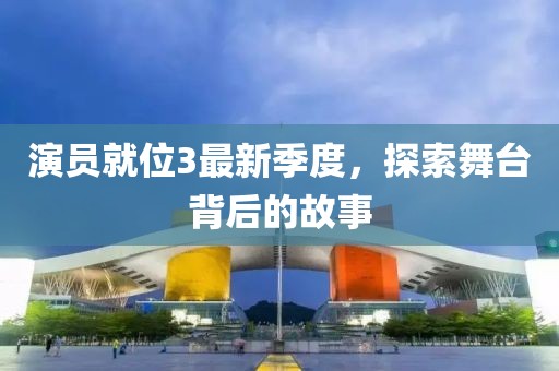 演员就位3最新季度，探索舞台背后的故事