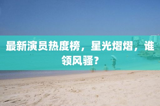 最新演员热度榜，星光熠熠，谁领风骚？
