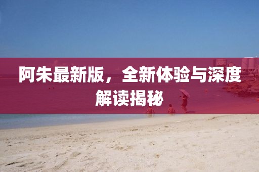 阿朱最新版，全新体验与深度解读揭秘