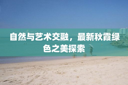 自然与艺术交融，最新秋霞绿色之美探索