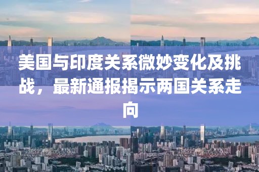 美国与印度关系微妙变化及挑战，最新通报揭示两国关系走向