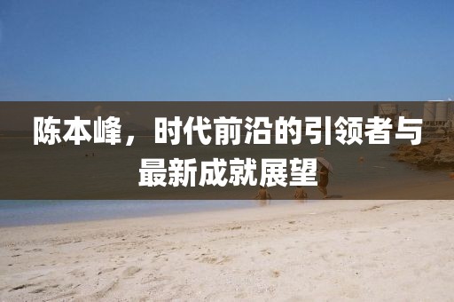 陈本峰，时代前沿的引领者与最新成就展望