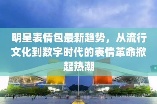 明星表情包最新趋势，从流行文化到数字时代的表情革命掀起热潮
