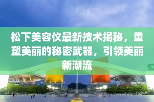 松下美容仪最新技术揭秘，重塑美丽的秘密武器，引领美丽新潮流