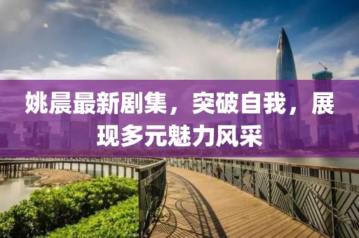 姚晨最新剧集，突破自我，展现多元魅力风采