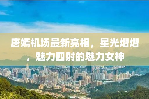 唐嫣机场最新亮相，星光熠熠，魅力四射的魅力女神