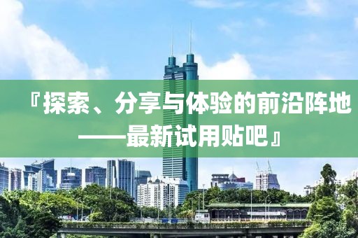 『探索、分享与体验的前沿阵地——最新试用贴吧』