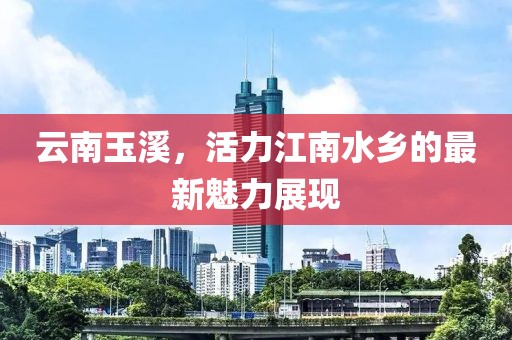 云南玉溪，活力江南水乡的最新魅力展现