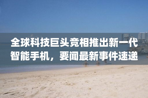 全球科技巨头竞相推出新一代智能手机，要闻最新事件速递
