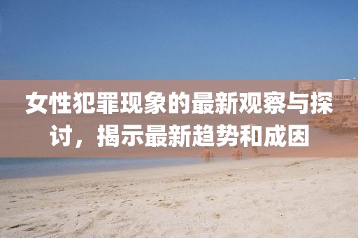 女性犯罪现象的最新观察与探讨，揭示最新趋势和成因