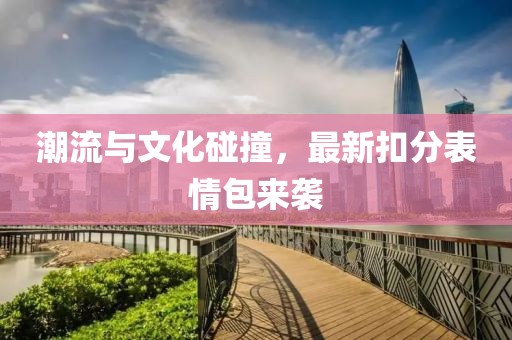 潮流与文化碰撞，最新扣分表情包来袭
