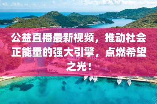 公益直播最新视频，推动社会正能量的强大引擎，点燃希望之光！