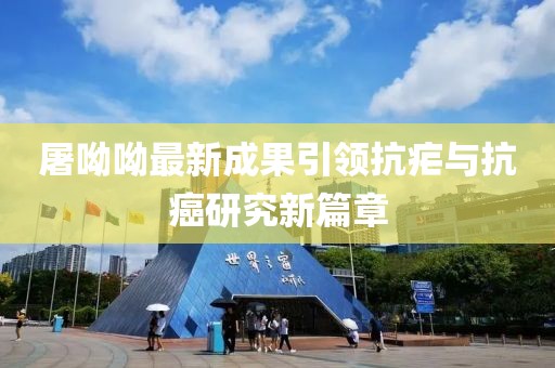 屠呦呦最新成果引领抗疟与抗癌研究新篇章