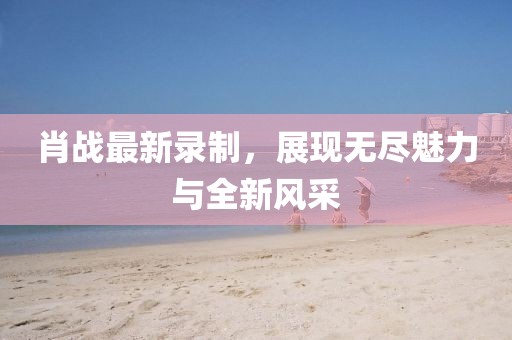 肖战最新录制，展现无尽魅力与全新风采