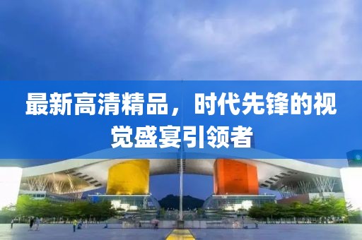 最新高清精品，时代先锋的视觉盛宴引领者