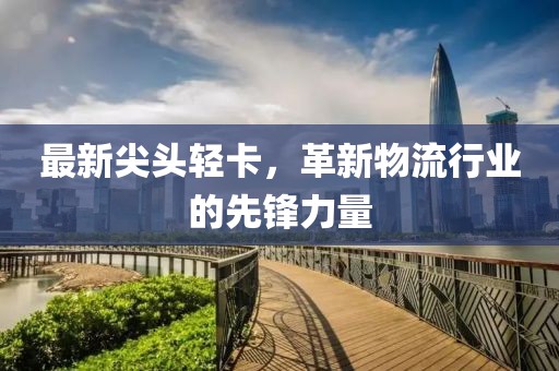 最新尖头轻卡，革新物流行业的先锋力量