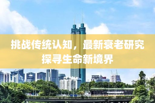 挑战传统认知，最新衰老研究探寻生命新境界