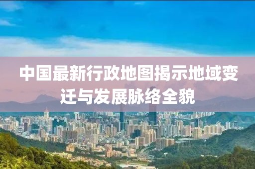 中国最新行政地图揭示地域变迁与发展脉络全貌
