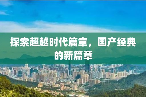 探索超越时代篇章，国产经典的新篇章