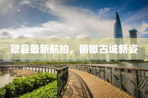 歙县最新航拍，俯瞰古城新姿