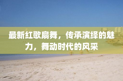 最新红歌扇舞，传承演绎的魅力，舞动时代的风采