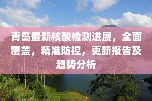青岛最新核酸检测进展，全面覆盖，精准防控，更新报告及趋势分析