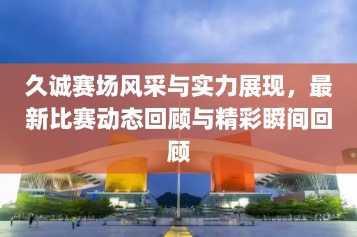 久诚赛场风采与实力展现，最新比赛动态回顾与精彩瞬间回顾