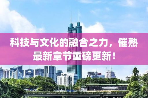 科技与文化的融合之力，催熟最新章节重磅更新！