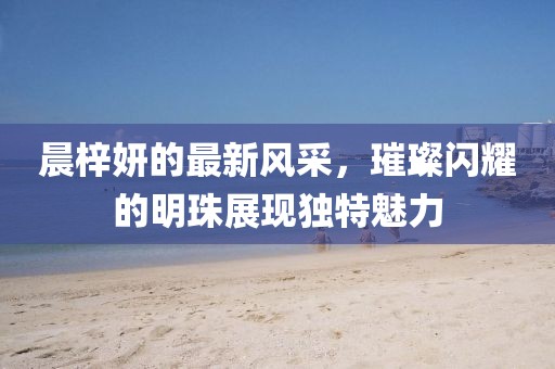晨梓妍的最新风采，璀璨闪耀的明珠展现独特魅力