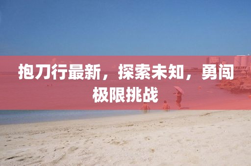 抱刀行最新，探索未知，勇闯极限挑战