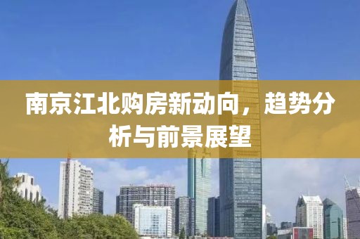 南京江北购房新动向，趋势分析与前景展望