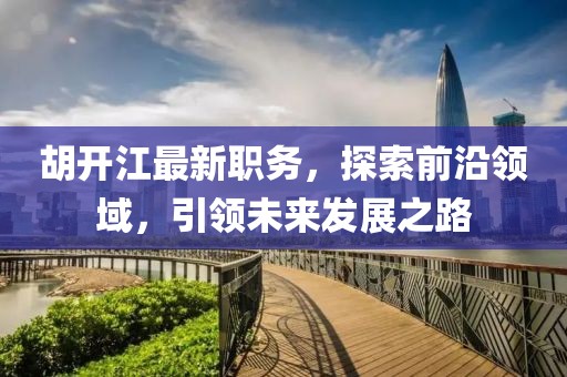 胡开江最新职务，探索前沿领域，引领未来发展之路