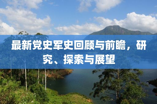 最新党史军史回顾与前瞻，研究、探索与展望