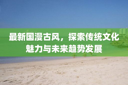 最新国漫古风，探索传统文化魅力与未来趋势发展