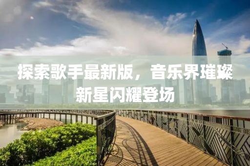 探索歌手最新版，音乐界璀璨新星闪耀登场