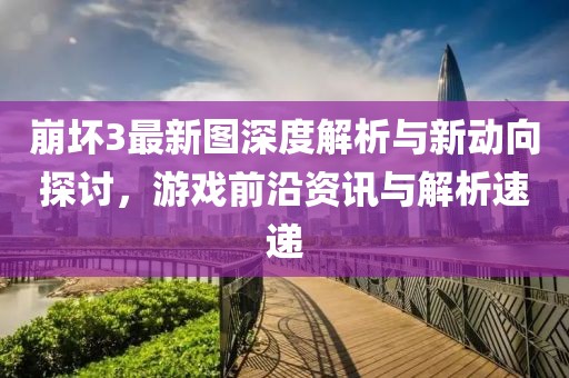 崩坏3最新图深度解析与新动向探讨，游戏前沿资讯与解析速递