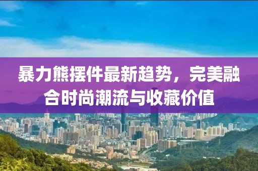 暴力熊摆件最新趋势，完美融合时尚潮流与收藏价值