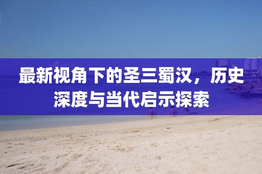 最新视角下的圣三蜀汉，历史深度与当代启示探索
